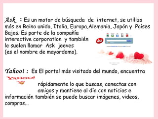 Ask : Es un motor de búsqueda de internet, se utiliza
más en Reino unido, Italia, Europa,Alemania, Japón y Países
Bajos. Es parte de la compañía
interactive corporation y también
le suelen llamar Ask jeeves
(es el nombre de mayordomo).


Yahoo! : Es El portal más visitado del mundo, encuentra
             rápidamente lo que buscas, conectas con
             amigos y mantiene al día con noticias e
información también se puede buscar imágenes, videos,
compras...
 