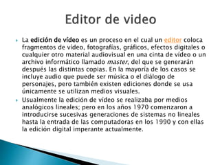  La edición de vídeo es un proceso en el cual un editor coloca
fragmentos de vídeo, fotografías, gráficos, efectos digitales o
cualquier otro material audiovisual en una cinta de vídeo o un
archivo informático llamado master, del que se generarán
después las distintas copias. En la mayoría de los casos se
incluye audio que puede ser música o el diálogo de
personajes, pero también existen ediciones donde se usa
únicamente se utilizan medios visuales.
 Usualmente la edición de vídeo se realizaba por medios
analógicos lineales; pero en los años 1970 comenzaron a
introducirse sucesivas generaciones de sistemas no lineales
hasta la entrada de las computadoras en los 1990 y con ellas
la edición digital imperante actualmente.
 