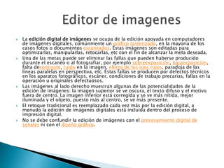  La edición digital de imágenes se ocupa de la edición apoyada en computadores
de imágenes digitales, comúnmente un gráfico rasterizado, en la mayoría de los
casos fotos o documentos escaneados. Estas imágenes son editadas para
optimizarlas, manipularlas, retocarlas, etc con el fin de alcanzar la meta deseada.
 Una de las metas puede ser eliminar las fallas que pueden haberse producido
durante el escanéo o al fotografiar, por ejemplo sobreexposición, bajaexposición,
falta decontraste, ruido en la imagen, efecto de los ojos rojos, paradoja de las
líneas paralelas en perspectiva, etc. Estas fallas se producen por defectos técnicos
en los aparatos fotográficos, escáner, condiciones de trabajo precarias, fallas en la
operación u originales defectuosos.
 Las imágenes al lado derecho muestran algunas de las potencialidades de la
edición de imágenes: la imagen superior se ve oscura, el texto difuso y el motivo
fuera de centro. La imagen inferior está corregida y se ve más nítida, mejor
iluminada y el objeto, puesto más al centro, se ve más presente.
 El retoque tradicional es reemplazado cada vez más por la edición digital, a
menudo la edición de imágenes digitales está incluida dentro del proceso de
impresión digital.
 No se debe confundir la edición de imágenes con el procesamiento digital de
señales ni con el diseño gráfico.
 