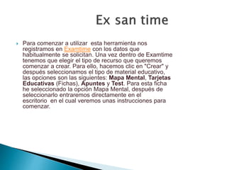  Para comenzar a utilizar esta herramienta nos
registramos en Examtime con los datos que
habitualmente se solicitan. Una vez dentro de Examtime
tenemos que elegir el tipo de recurso que queremos
comenzar a crear. Para ello, hacemos clic en "Crear" y
después seleccionamos el tipo de material educativo,
las opciones son las siguientes: Mapa Mental, Tarjetas
Educativas (Fichas), Apuntes y Test. Para esta ficha
he seleccionado la opción Mapa Mental, después de
seleccionarlo entraremos directamente en el
escritorio en el cual veremos unas instrucciones para
comenzar.
 