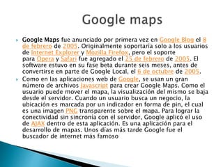  Google Maps fue anunciado por primera vez en Google Blog el 8
de febrero de 2005. Originalmente soportaría solo a los usuarios
de Internet Explorer y Mozilla Firefox, pero el soporte
para Opera y Safari fue agregado el 25 de febrero de 2005. El
software estuvo en su fase beta durante seis meses, antes de
convertirse en parte de Google Local, el 6 de octubre de 2005.
 Como en las aplicaciones web de Google, se usan un gran
número de archivos Javascript para crear Google Maps. Como el
usuario puede mover el mapa, la visualización del mismo se baja
desde el servidor. Cuando un usuario busca un negocio, la
ubicación es marcada por un indicador en forma de pin, el cual
es una imagen PNG transparente sobre el mapa. Para lograr la
conectividad sin sincronía con el servidor, Google aplicó el uso
de AJAX dentro de esta aplicación. Es una aplicación para el
desarrollo de mapas. Unos días más tarde Google fue el
buscador de internet más famoso
 
