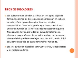 TIPOS DE BUSCADORES 
 Los buscadores se pueden clasificar en tres tipos, según la 
forma de obtener las direcciones que almacenan en su base 
de datos. Cada tipo de buscador tiene sus propias 
características. Conocerlas puede ayudarnos a decidir cuál 
utilizar en función de las necesidades de nuestra búsqueda. 
No obstante, hoy en día todos los buscadores tienden a 
ofrecer el mayor número de servicios posible, con lo que sus 
ofertas de búsqueda se asemejan cada vez más, siendo difícil 
adivinar de qué tipo de buscador estamos hablando. 
 Los tres tipos de buscadores son: Generalistas, especializados 
y los metabuscadores. 
 