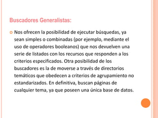 Buscadores Generalistas: 
 Nos ofrecen la posibilidad de ejecutar búsquedas, ya 
sean simples o combinadas (por ejemplo, mediante el 
uso de operadores booleanos) que nos devuelven una 
serie de listados con los recursos que responden a los 
criterios especificados. Otra posibilidad de los 
buscadores es la de moverse a través de directorios 
temáticos que obedecen a criterios de agrupamiento no 
estandarizados. En definitiva, buscan páginas de 
cualquier tema, ya que poseen una única base de datos. 
 
