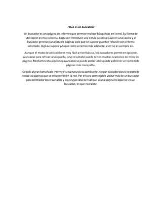¿Qué es un buscador? 
Un buscador es una página de internet que permite realizar búsquedas en la red. Su forma de 
utilización es muy sencilla, basta con introducir una o más palabras clave en una casilla y el 
buscador generará una lista de páginas web que se supone guardan relación con el tema 
solicitado. Digo se supone porque como veremos más adelante, esto no es siempre así. 
Aunque el modo de utilización es muy fácil a nivel básico, los buscadores permiten opciones 
avanzadas para refinar la búsqueda, cuyo resultado puede ser en muchas ocasiones de miles de 
páginas. Mediante estas opciones avanzadas se puede acotar la búsqueda y obtener un número de 
páginas más manejable. 
Debido al gran tamaño de Internet y a su naturaleza cambiante, ningún buscador posee registro de 
todas las páginas que se encuentran en la red. Por ello es aconsejable visitar más de un buscador 
para contrastar los resultados y en ningún caso pensar que si una página no aparece en un 
buscador, es que no existe. 
 