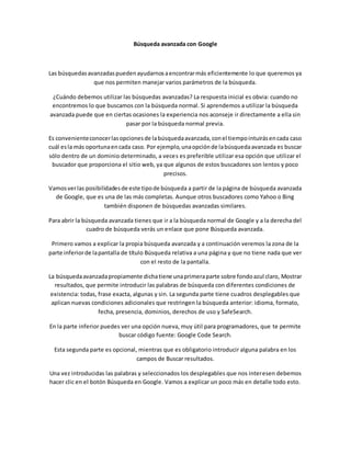 Búsqueda avanzada con Google 
Las búsquedas avanzadas pueden ayudarnos a encontrar más eficientemente lo que queremos ya 
que nos permiten manejar varios parámetros de la búsqueda. 
¿Cuándo debemos utilizar las búsquedas avanzadas? La respuesta inicial es obvia: cuando no 
encontremos lo que buscamos con la búsqueda normal. Si aprendemos a utilizar la búsqueda 
avanzada puede que en ciertas ocasiones la experiencia nos aconseje ir directamente a ella sin 
pasar por la búsqueda normal previa. 
Es conveniente conocer las opciones de la búsqueda avanzada, con el tiempo intuirás en cada caso 
cuál es la más oportuna en cada caso. Por ejemplo, una opción de la búsqueda avanzada es buscar 
sólo dentro de un dominio determinado, a veces es preferible utilizar esa opción que utilizar el 
buscador que proporciona el sitio web, ya que algunos de estos buscadores son lentos y poco 
precisos. 
Vamos ver las posibilidades de este tipo de búsqueda a partir de la página de búsqueda avanzada 
de Google, que es una de las más completas. Aunque otros buscadores como Yahoo o Bing 
también disponen de búsquedas avanzadas similares. 
Para abrir la búsqueda avanzada tienes que ir a la búsqueda normal de Google y a la derecha del 
cuadro de búsqueda verás un enlace que pone Búsqueda avanzada. 
Primero vamos a explicar la propia búsqueda avanzada y a continuación veremos la zona de la 
parte inferior de la pantalla de título Búsqueda relativa a una página y que no tiene nada que ver 
con el resto de la pantalla. 
La búsqueda avanzada propiamente dicha tiene una primera parte sobre fondo azul claro, Mostrar 
resultados, que permite introducir las palabras de búsqueda con diferentes condiciones de 
existencia: todas, frase exacta, algunas y sin. La segunda parte tiene cuadros desplegables que 
aplican nuevas condiciones adicionales que restringen la búsqueda anterior: idioma, formato, 
fecha, presencia, dominios, derechos de uso y SafeSearch. 
En la parte inferior puedes ver una opción nueva, muy útil para programadores, que te permite 
buscar código fuente: Google Code Search. 
Esta segunda parte es opcional, mientras que es obligatorio introducir alguna palabra en los 
campos de Buscar resultados. 
Una vez introducidas las palabras y seleccionados los desplegables que nos interesen debemos 
hacer clic en el botón Búsqueda en Google. Vamos a explicar un poco más en detalle todo esto. 
 