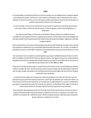 FORO 
En la actualidad, el concepto mantiene su esencia aunque con las adaptaciones y cambios lógicos 
por el paso del tiempo. Un foro es el sitio donde los tribunales oyen y determinan las causas. 
También se conoce como foro a la reunión que se celebra para discutir asuntos de interés para un 
auditorio que puede intervenir en la discusión. 
En este sentido, un foro es una técnica de comunicación a través de la cual distintas personas 
conversan sobre un tema de interés común. El foro es grupal y suele estar dirigido por un 
moderador. 
Los expertos participan en foros para intercambiar ideas y analizar los problemas de su 
incumbencia, por lo general frente a un grupo de asistentes. Un foro sobre nuevas tecnologías, por 
ejemplo, puede incluir la participación de empresarios del sector tecnológico, ingenieros, analistas 
y programadores. 
De la misma forma, no hay que olvidar tampoco que dentro del ámbito de la política han existido 
dos partidos en España que se encontraban baja dicha denominación. Por un lado, se hallaba el 
partido Foro, que en el año 1991 encabezó el jurista Eduardo Punset y que sería disuelto en el año 
1995. 
Por otro lado, Foro es también el partido político que bajo el añadido Asturias fundó en el año 
2011 el antiguo ministro del PP Francisco Álvarez Cascos. Una figura esta que fue vicepresidente 
del gobierno durante el mandato del Partido Popular y que ejerció como Ministro de Fomento en 
el periodo comprendido entre el año 2000 y el 2004. 
Todo ello sin olvidar tampoco que en el país africano de Eritrea existe una localidad que también 
recibe el nombre de Foro. Una villa esta que tiene como principal seña de identidad el hecho de 
que se haya situada muy próxima al conocido yacimiento arqueológico del que fuera el antiguo 
puerto del reino de Aksum. 
La noción de foro adquirió una particular importancia gracias a los foros de Internet, que son 
aplicaciones que permiten expresar opiniones o participar de debates por medio de la Web. Los 
foros de Internet funcionan a partir de un mensaje que es publicado por un usuario o moderador y 
que genera respuestas por parte del resto de los usuarios. Su diseño permite seguir el hilo de la 
conversación desde el mensaje original hasta las respuestas más recientes. 
Estas señas de identidad que tienen los foros de Internet han hecho de los mismos no sólo un 
espacio ideal para poder solucionar dudas o problemas acerca de un aspecto en concreto sino 
también una especie de “cafetería virtual” donde se puede conocer a personas que comparten 
gustos, aficiones u objetivos en la vida. 
 