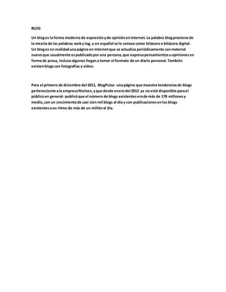 BLOG 
Un blog es la forma moderna de expresión y de opinión en Internet. La palabra blog proviene de 
la mezcla de las palabras web y log, y en español se le conoce como bitácora o bitácora digital. 
Un blog es en realidad una página en Internet que se actualiza periódicamente con material 
nuevo que usualmente es publicado por una persona, que expresa pensamientos u opiniones en 
forma de prosa, incluso algunos llegan a tomar el formato de un diario personal. También 
existen blogs con fotografías y vídeo. 
Para el primero de diciembre del 2011, BlogPulse -una página que muestra tendencias de blogs 
perteneciente a la empresa Nielsen, y que desde enero del 2012 ya no está disponible para el 
público en general- publicó que el número de blogs existentes era de más de 178 millones y 
medio, con un crecimiento de casi cien mil blogs al día y con publicaciones en los blogs 
existentes a un ritmo de más de un millón al día. 
