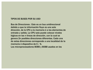 TIPOS DE BUSES POR SU USO
Bus de Direcciones : Este es un bus unidireccional
debido a que la información fluye es una sola
dirección, de la CPU a la memoria ó a los elementos de
entrada y salida. La CPU sola puede colocar niveles
lógicos en las n líneas de dirección, con la cual se
genera 2n posibles direcciones diferentes. Cada una
de estas direcciones corresponde a una localidad de la
memoria ó dispositivo de E / S.
Los microprocesadores 8086 y 8088 usados en los

 