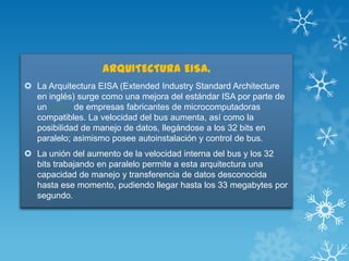 ARQUITECTURA EISA.
 La Arquitectura EISA (Extended Industry Standard Architecture
en inglés) surge como una mejora del estándar ISA por parte de
un grupo de empresas fabricantes de microcomputadoras
compatibles. La velocidad del bus aumenta, así como la
posibilidad de manejo de datos, llegándose a los 32 bits en
paralelo; asimismo posee autoinstalación y control de bus.
 La unión del aumento de la velocidad interna del bus y los 32
bits trabajando en paralelo permite a esta arquitectura una
capacidad de manejo y transferencia de datos desconocida
hasta ese momento, pudiendo llegar hasta los 33 megabytes por
segundo.

 