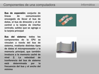Componentes de una computadora Informática
Bus de expansión: conjunto de
líneas de comunicación
encargado de llevar el bus de
datos, el bus de dirección y el de
control a la tarjeta de interfaz
(entrada, salida) que se agrega a
la tarjeta principal
Bus del sistema: todos los
componentes de la CPU se
vinculan a través del bus de
sistema, mediante distintos tipos
de datos el microprocesador y la
memoria principal, que también
involucra a la memoria caché de
nivel 2. La velocidad de
tranferencia del bus de sistema
está determinada por la
frecuencia del bus y el ancho del
mínimo
 