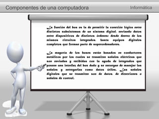 Componentes de una computadora Informática
La función del bus es la de permitir la conexión lógica entre
distintos subsistemas de un sistema digital, enviando datos
entre dispositivos de distintos órdenes: desde dentro de los
mismos circuitos integrados, hasta equipos digitales
completos que forman parte de superordenadores.
La mayoría de los buses están basados en conductores
metálicos por los cuales se trasmiten señales eléctricas que
son enviadas y recibidas con la ayuda de integrados que
poseen una interfaz del bus dado y se encargan de manejar las
señales y entregarlas como datos útiles. Las señales
digitales que se trasmiten son de datos, de direcciones o
señales de control.
 