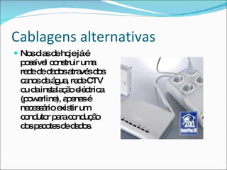 Cablagens alternativas Nos dias de hoje já é possível construir uma rede de dados através dos canos da água, rede CTV ou da instalação eléctrica (powerline), apenas é necessário existir um condutor para condução dos pacotes de dados. 