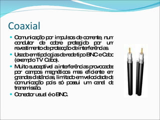 Coaxial Comunicação por impulsos de corrente, num condutor de cobre protegido por um revestimento de protecção de interferências.  Usado em tipologias de rede tipo BNC e Cabo (exemplo TV Cabo). Muito susceptível a interferências provocadas por campos magnéticos mas eficiente em grandes distâncias, limitado em velocidade de comunicação pois só possui um canal de transmissão. Conector usual é o BNC. 