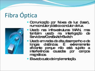 Fibra Óptica Comunicação por feixes de luz (laser), num condutor plástico condutor de luz. Usado nas infra-estruturas WAN, mas também usado na interligação de Servidores/CoreSwitch/Switch Usado em redes de alta desempenho e de longas distâncias. É extremamente eficiente porque não está sujeito a interferências causadas por campos magnéticos. Elevado custo de implementação. 