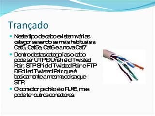 Trançado Neste tipo de cabo existem várias categorias sendo as mais habituais a Cat5, Cat5e, Cat6 e a nova Cat7 Dentro destas categorias o cabo pode ser UTP – Unshield Twisted Pair, STP Shield Twisted Pair e FTP – Foiled Twisted Pair que é basicamente a mesma coisa que STP. O conector padrão é o RJ45, mas pode ter outros conectores. 