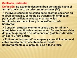 Cableado Horizontal
Definición: Se extiende desde el área de trabajo hasta el
armario del cuarto de telecomunicaciones (TC).
• Incluye el conector de salida de telecomunicaciones en
el área de trabajo, el medio de transmisión empleado
para cubrir la distancia hasta el armario, las
terminaciones mecánicas y la conexión cruzada
horizontal.
• Conexión cruzada: elemento usado para terminar y
administrar circuitos de comunicación. Se emplean cables
de puente (jumper) o de interconexión (patch cord).Existen
en cobre y fibra óptica.
• El término “horizontal” se emplea ya que típicamente el
cable en esta parte del cableado se instala
horizontalmente a lo largo del piso o techo falso.
 