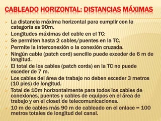 CABLEADO HORIZONTAL: DISTANCIAS MÁXIMAS
 La distancia máxima horizontal para cumplir con la
categoría es 90m.
 Longitudes máximas del cable en el TC:
 Se permiten hasta 2 cables/puentes en la TC.
 Permite la interconexión o la conexión cruzada.
 Ningún cable (patch cord) sencillo puede exceder de 6 m de
longitud.
 El total de los cables (patch cords) en la TC no puede
exceder de 7 m.
 Los cables del área de trabajo no deben exceder 3 metros
(10 pies) de longitud.
 Total de 10m horizontalmente para todos los cables de
conexiones, puentes y cables de equipos en el área de
trabajo y en el closet de telecomunicaciones.
 10 m de cables más 90 m de cableado en el enlace = 100
metros totales de longitud del canal.
 