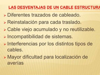 LAS DESVENTAJAS DE UN CABLE ESTRUCTURA
 Diferentes trazados de cableado.
 Reinstalación para cada traslado.
 Cable viejo acumulado y no reutilizable.
 Incompatibilidad de sistemas.
 Interferencias por los distintos tipos de
cables.
 Mayor dificultad para localización de
averías
 