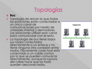TopologíasBus:Topología de red en la que todas las estaciones están conectadas a un único canal de comunicaciones por medio de unidades interfaz y derivadores. Las estaciones utilizan este canal para comunicarse con el resto. La topología de bus tiene todos sus nodos conectados directamente a un enlace y no tiene ninguna otra conexión entre nodos. Físicamente cada host está conectado a un cable común, por lo que se pueden comunicar directamente, aunque la ruptura del cable hace que los hosts queden desconectados. 