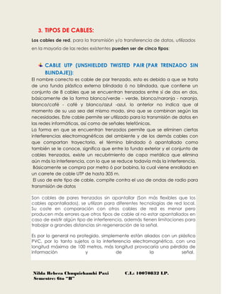 Nilda Rebeca Chuquichambi Paxi C.I.: 10070832 LP.
Semestre: 6to “B”
3. TIPOS DE CABLES:
Los cables de red, para la transmisión y/o transferencia de datos, utilizados
en la mayoría de las redes existentes pueden ser de cinco tipos:
CABLE UTP (UNSHIELDED TWISTED PAIR (PAR TRENZADO SIN
BLINDAJE)):
El nombre correcto es cable de par trenzado, esto es debido a que se trata
de una funda plástica externa blindada ó no blindada, que contiene un
conjunto de 8 cables que se encuentran trenzados entre sí de dos en dos,
básicamente de la forma blanco/verde - verde, blanco/naranja - naranja,
blanco/café - café y blanco/azul -azul, lo anterior no indica que al
momento de su uso sea del mismo modo, sino que se combinan según las
necesidades. Este cable permite ser utilizado para la transmisión de datos en
las redes informáticas, así como de señales telefónicas.
La forma en que se encuentran trenzados permite que se eliminen ciertas
interferencias electromagnéticas del ambiente y de los demás cables con
que compartan trayectoria, el término blindado ó apantallado como
también se le conoce, significa que entre la funda exterior y el conjunto de
cables trenzados, existe un recubrimiento de capa metálica que elimina
aún más la interferencia, con lo que se reduce todavía más la interferencia.
Básicamente se compra por metro ó por bobina, la cual viene enrollada en
un carrete de cable UTP de hasta 305 m.
El uso de este tipo de cable, compite contra el uso de ondas de radio para
transmisión de datos
Son cables de pares trenzados sin apantallar (Son más flexibles que los
cables apantallados), se utilizan para diferentes tecnologías de red local.
Su coste en comparación con otros cables de red es menor pero
producen más errores que otros tipos de cable al no estar apantallados en
caso de existir algún tipo de interferencia, además tienen limitaciones para
trabajar a grandes distancias sin regeneración de la señal.
Es por lo general no protegido, simplemente están aliados con un plástico
PVC, por lo tanto sujetos a la interferencia electromagnética, con una
longitud máxima de 100 metros, más longitud provocaría una pérdida de
información y de la señal.
 