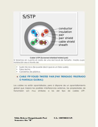 Nilda Rebeca Chuquichambi Paxi C.I.: 10070832 LP.
Semestre: 6to “B”
Cable S/STP (Screened shielded twisted pair)
Si tenemos en cuenta el coste de una red local de tamaño medio cuya
instalación sea a través de:
 Suelo técnico (Se puede decir que es un falso suelo).
 Falso techo.
 Canaletas de plástico.
CABLE FTP FOILED TWISTED PAIR (PAR TRENZADO FRUSTRADO
O PANTALLA GLOBAL):
Los cables no están apantallados, pero si dispone de un apantallamiento
global que mejora las posibles interferencias externas, las propiedades de
transmisión son muy similares a las del tipo de cables UTP.
 