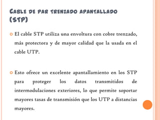 CABLE DE PAR TRENZADO APANTALLADO
(STP)
   El cable STP utiliza una envoltura con cobre trenzado,
    más protectora y de mayor calidad que la usada en el
    cable UTP.


   Esto ofrece un excelente apantallamiento en los STP
    para   proteger    los    datos    transmitidos    de
    intermodulaciones exteriores, lo que permite soportar
    mayores tasas de transmisión que los UTP a distancias
    mayores.
 