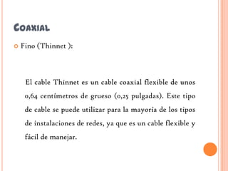 COAXIAL
   Fino (Thinnet ):



     El cable Thinnet es un cable coaxial flexible de unos
     0,64 centímetros de grueso (0,25 pulgadas). Este tipo
     de cable se puede utilizar para la mayoría de los tipos
     de instalaciones de redes, ya que es un cable flexible y
     fácil de manejar.
 