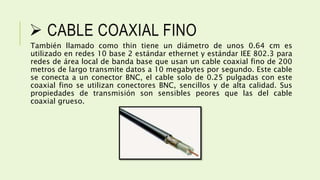  CABLE COAXIAL FINO
También llamado como thin tiene un diámetro de unos 0.64 cm es
utilizado en redes 10 base 2 estándar ethernet y estándar IEE 802.3 para
redes de área local de banda base que usan un cable coaxial fino de 200
metros de largo transmite datos a 10 megabytes por segundo. Este cable
se conecta a un conector BNC, el cable solo de 0.25 pulgadas con este
coaxial fino se utilizan conectores BNC, sencillos y de alta calidad. Sus
propiedades de transmisión son sensibles peores que las del cable
coaxial grueso.
 
