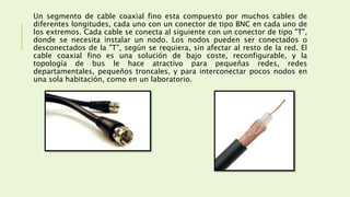 Un segmento de cable coaxial fino esta compuesto por muchos cables de
diferentes longitudes, cada uno con un conector de tipo BNC en cada uno de
los extremos. Cada cable se conecta al siguiente con un conector de tipo "T",
donde se necesita instalar un nodo. Los nodos pueden ser conectados o
desconectados de la "T", según se requiera, sin afectar al resto de la red. El
cable coaxial fino es una solución de bajo coste, reconfigurable, y la
topología de bus le hace atractivo para pequeñas redes, redes
departamentales, pequeños troncales, y para interconectar pocos nodos en
una sola habitación, como en un laboratorio.
 