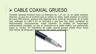  CABLE COAXIAL GRUESO.
También llamado thicknet tiene un diámetro de 1.27 cm. Es un cable estándar
ethernet, ya que fue el primero que se utilizo en redes. Suele emplear en tramos
de hasta 500 metros, aunque esto depende de la señal de transporte. Es el cable
mas utilizado en LAN´S en un principio y que aún hoy sigue usándose en
determinadas circunstancias, como conector se emplea un transceptor
relativamente complejo, ya que su inserción en el cable implica una perforación
hasta su núcleo. Un segmento de cable coaxial grueso puede tener hasta
500 metros de longitud y máximo de 100 nodos conectados.
 