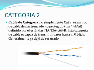 CATEGORIA 2
 Cable de Categoría 2 o simplemente Cat 2, es un tipo
 de cable de par trenzado no protegido (unshielded)
 definido por el estándar TIA/EIA-568-B. Esta categoría
 de cable es capaz de transmitir datos hasta 4 Mbit/s.
 Generalmente ya dejó de ser usado.
 