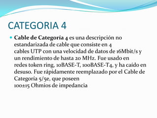 CATEGORIA 4
 Cable de Categoría 4 es una descripción no
 estandarizada de cable que consiste en 4
 cables UTP con una velocidad de datos de 16Mbit/s y
 un rendimiento de hasta 20 MHz. Fue usado en
 redes token ring, 10BASE-T, 100BASE-T4, y ha caído en
 desuso. Fue rápidamente reemplazado por el Cable de
 Categoría 5/5e, que poseen
 100±15 Ohmios de impedancia
 