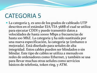 CATEGORIA 5
 La categoría 5, es uno de los grados de cableado UTP
 descritos en el estándar EIA/TIA 568B el cual se utiliza
 para ejecutar CDDI y puede transmitir datos a
 velocidades de hasta 10000 Mbps a frecuencias de
 hasta 100 MhZ. La categoría 5 ha sido sustituida por
 una nueva especificación, la categoría 5e (enhance o
 mejorada). Está diseñado para señales de alta
 integridad. Estos cables pueden ser blindados o sin
 blindar. Este tipo de cables se utiliza a menudo en
 redes de ordenadores como Ethernet, y también se usa
 para llevar muchas otras señales como servicios
 básicos de telefonía, token ring, y ATM.
 