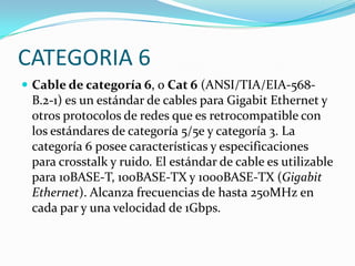 CATEGORIA 6
 Cable de categoría 6, o Cat 6 (ANSI/TIA/EIA-568-
 B.2-1) es un estándar de cables para Gigabit Ethernet y
 otros protocolos de redes que es retrocompatible con
 los estándares de categoría 5/5e y categoría 3. La
 categoría 6 posee características y especificaciones
 para crosstalk y ruido. El estándar de cable es utilizable
 para 10BASE-T, 100BASE-TX y 1000BASE-TX (Gigabit
 Ethernet). Alcanza frecuencias de hasta 250MHz en
 cada par y una velocidad de 1Gbps.
 