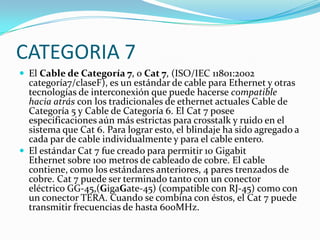 CATEGORIA 7
 El Cable de Categoría 7, o Cat 7, (ISO/IEC 11801:2002
  categoría7/claseF), es un estándar de cable para Ethernet y otras
  tecnologías de interconexión que puede hacerse compatible
  hacia atrás con los tradicionales de ethernet actuales Cable de
  Categoría 5 y Cable de Categoría 6. El Cat 7 posee
  especificaciones aún más estrictas para crosstalk y ruido en el
  sistema que Cat 6. Para lograr esto, el blindaje ha sido agregado a
  cada par de cable individualmente y para el cable entero.
 El estándar Cat 7 fue creado para permitir 10 Gigabit
  Ethernet sobre 100 metros de cableado de cobre. El cable
  contiene, como los estándares anteriores, 4 pares trenzados de
  cobre. Cat 7 puede ser terminado tanto con un conector
  eléctrico GG-45,(GigaGate-45) (compatible con RJ-45) como con
  un conector TERA. Cuando se combina con éstos, el Cat 7 puede
  transmitir frecuencias de hasta 600MHz.
 