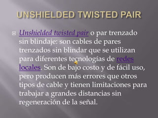    Unshielded twisted pair o par trenzado
    sin blindaje: son cables de pares
    trenzados sin blindar que se utilizan
    para diferentes tecnologías de redes
    locales. Son de bajo costo y de fácil uso,
    pero producen más errores que otros
    tipos de cable y tienen limitaciones para
    trabajar a grandes distancias sin
    regeneración de la señal.
 