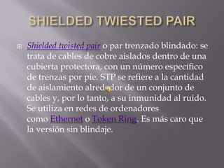    Shielded twisted pair o par trenzado blindado: se
    trata de cables de cobre aislados dentro de una
    cubierta protectora, con un número específico
    de trenzas por pie. STP se refiere a la cantidad
    de aislamiento alrededor de un conjunto de
    cables y, por lo tanto, a su inmunidad al ruido.
    Se utiliza en redes de ordenadores
    como Ethernet o Token Ring. Es más caro que
    la versión sin blindaje.
 