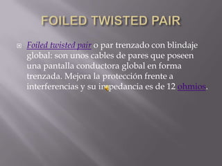    Foiled twisted pair o par trenzado con blindaje
    global: son unos cables de pares que poseen
    una pantalla conductora global en forma
    trenzada. Mejora la protección frente a
    interferencias y su impedancia es de 12 ohmios.
 