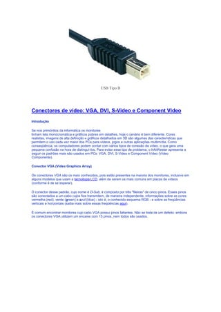 USB Tipo B




Conectores de vídeo: VGA, DVI, S-Video e Component Video
Introdução

Se nos primórdios da informática os monitores
tinham tela monocromática e gráficos pobres em detalhes, hoje o cenário é bem diferente. Cores
realistas, imagens de alta definição e gráficos detalhados em 3D são algumas das características que
permitem o uso cada vez maior dos PCs para vídeos, jogos e outras aplicações multimídia. Como
conseqüência, os computadores podem contar com vários tipos de conexão de vídeo, o que gera uma
pequena confusão na hora de distinguí-los. Para evitar esse tipo de problema, o InfoWester apresenta a
seguir os padrões mais são usados em PCs: VGA, DVI, S-Video e Component Vídeo (Vídeo
Componente).

Conector VGA (Video Graphics Array)

Os conectores VGA são os mais conhecidos, pois estão presentes na maioria dos monitores, inclusive em
alguns modelos que usam a tecnologia LCD, além de serem os mais comuns em placas de vídeos
(conforme é de se esperar).

O conector desse padrão, cujo nome é D-Sub, é composto por três "fileiras" de cinco pinos. Esses pinos
são conectados a um cabo cujos fios transmitem, de maneira independente, informações sobre as cores
vermelha (red), verde (green) e azul (blue) - isto é, o conhecido esquema RGB - e sobre as freqüências
verticais e horizontais (saiba mais sobre essas freqüências aqui).

É comum encontrar monitores cujo cabo VGA possui pinos faltantes. Não se trata de um defeito: embora
os conectores VGA utilizem um encaixe com 15 pinos, nem todos são usados.
 