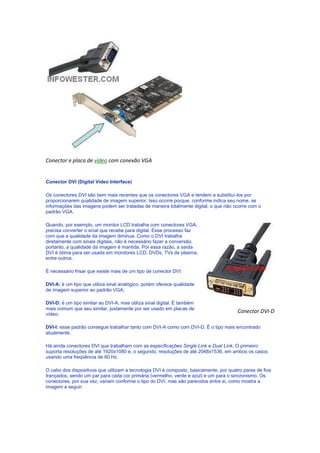 Conector e placa de vídeo com conexão VGA


Conector DVI (Digital Video Interface)

Os conectores DVI são bem mais recentes que os conectores VGA e tendem a substituí-los por
proporcionarem qualidade de imagem superior. Isso ocorre porque, conforme indica seu nome, as
informações das imagens podem ser tratadas de maneira totalmente digital, o que não ocorre com o
padrão VGA.

Quando, por exemplo, um monitor LCD trabalha com conectores VGA,
precisa converter o sinal que recebe para digital. Esse processo faz
com que a qualidade da imagem diminua. Como o DVI trabalha
diretamente com sinais digitais, não é necessário fazer a conversão,
portanto, a qualidade da imagem é mantida. Por essa razão, a saída
DVI é ótima para ser usada em monitores LCD, DVDs, TVs de plasma,
entre outros.

É necessário frisar que existe mais de um tipo de conector DVI:

DVI-A: é um tipo que utiliza sinal analógico, porém oferece qualidade
de imagem superior ao padrão VGA;

DVI-D: é um tipo similar ao DVI-A, mas utiliza sinal digital. É também
mais comum que seu similar, justamente por ser usado em placas de
vídeo;
                                                                                       Conector DVI-D

DVI-I: esse padrão consegue trabalhar tanto com DVI-A como com DVI-D. É o tipo mais encontrado
atualmente.

Há ainda conectores DVI que trabalham com as especificações Single Link e Dual Link. O primeiro
suporta resoluções de até 1920x1080 e, o segundo, resoluções de até 2048x1536, em ambos os casos
usando uma freqüência de 60 Hz.

O cabo dos dispositivos que utilizam a tecnologia DVI é composto, basicamente, por quatro pares de fios
trançados, sendo um par para cada cor primária (vermelho, verde e azul) e um para o sincronismo. Os
conectores, por sua vez, variam conforme o tipo do DVI, mas são parecidos entre si, como mostra a
imagem a seguir:
 