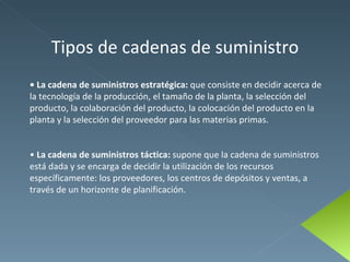 Tipos de cadenas de suministro •  La cadena de suministros estratégica:  que consiste en decidir acerca de la tecnología de la producción, el tamaño de la planta, la selección del producto, la colaboración del producto, la colocación del producto en la planta y la selección del proveedor para las materias primas. •  La cadena de suministros táctica:  supone que la cadena de suministros está dada y se encarga de decidir la utilización de los recursos específicamente: los proveedores, los centros de depósitos y ventas, a través de un horizonte de planificación. 