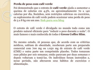 Perda de peso com café verde
Foi demonstrado que o extrato de café verde ajuda a aumentar a
queima de calorías em 4,5%, ou aproximadamente 70 a 140
calorias por dia. Sozinhos, sem restrições calóricas ou exercícios,
os suplementos de café verde podem ocasionar uma perda de peso
de 5 a 8 kg em um ano. link para seu blog
O extrato de café verde é divulgado no mundo todo como um
produto natural eficiente para “reduzir o peso durante a noite”. O
mais famoso e mais conhecida de todas é Green Coffee Slim.
No mesmo estudo, 16 pessoas que, de acordo com os critérios
médicos, sofriam de obesidade, receberam parte um preparado
comercial com 700 mg ou 1.050 mg de extrato de café verde
(CME) e outra parte um comprimido placebo. Todos tomaram
suas pílulas por seis semanas, então paravam por duas semanas e
depois voltavam a tomá-las. Os indivíduos foram instruídos a,
nesse período, não alterarem seus hábitos de exercícios e
alimentação.
 