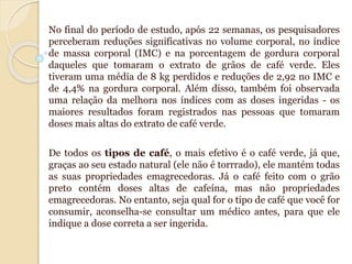 No final do período de estudo, após 22 semanas, os pesquisadores
perceberam reduções significativas no volume corporal, no índice
de massa corporal (IMC) e na porcentagem de gordura corporal
daqueles que tomaram o extrato de grãos de café verde. Eles
tiveram uma média de 8 kg perdidos e reduções de 2,92 no IMC e
de 4,4% na gordura corporal. Além disso, também foi observada
uma relação da melhora nos índices com as doses ingeridas - os
maiores resultados foram registrados nas pessoas que tomaram
doses mais altas do extrato de café verde.
De todos os tipos de café, o mais efetivo é o café verde, já que,
graças ao seu estado natural (ele não é torrrado), ele mantém todas
as suas propriedades emagrecedoras. Já o café feito com o grão
preto contém doses altas de cafeína, mas não propriedades
emagrecedoras. No entanto, seja qual for o tipo de café que você for
consumir, aconselha-se consultar um médico antes, para que ele
indique a dose correta a ser ingerida.
 