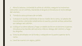 7. Abra la sabana y extienda la sobre el colchón; asegure los extremos
sobrantes con el colchón, haciendo el ángulo e introduzca el resto debajo
del colchón.
8. Tienda la cama primero de un lado.
9. Coloque el caucho cubriendo el tercio medio de la cama, la sabana de
movimiento cubriendo totalmente el caucho, prende ambas sabanitas
por debajo del colchón.
10. Colóque la sobre sabana y haga un doble ancho en el extremo superior.
Introduzca los bordes del extremo inferior debajo del colchón y haga
los ángulos.
11. Vista la almohada con la funda y colóquela en la parte superior de la
cama.
12. Lavé las manos con agua y jabón.
 