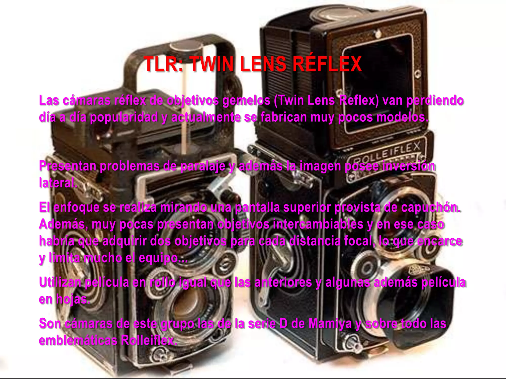 TLR: TWIN LENS RÉFLEX
Las cámaras réflex de objetivos gemelos (Twin Lens Reflex) van perdiendo
día a día popularidad y actualmente se fabrican muy pocos modelos.
Presentan problemas de paralaje y además la imagen posee inversión
lateral.
El enfoque se realiza mirando una pantalla superior provista de capuchón.
Además, muy pocas presentan objetivos intercambiables y en ese caso
habría que adquirir dos objetivos para cada distancia focal, lo que encarce
y limita mucho el equipo...
Utilizan película en rollo igual que las anteriores y algunas además película
en hojas.
Son cámaras de este grupo las de la serie D de Mamiya y sobre todo las
emblemáticas Rolleiflex.
 
