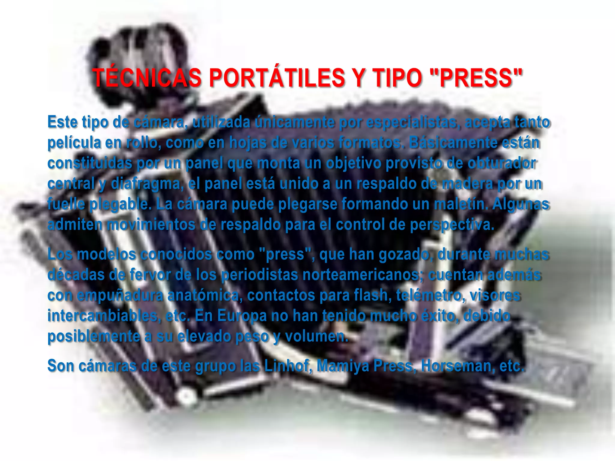 TÉCNICAS PORTÁTILES Y TIPO "PRESS"
Este tipo de cámara, utilizada únicamente por especialistas, acepta tanto
película en rollo, como en hojas de varios formatos. Básicamente están
constituidas por un panel que monta un objetivo provisto de obturador
central y diafragma, el panel está unido a un respaldo de madera por un
fuelle plegable. La cámara puede plegarse formando un maletín. Algunas
admiten movimientos de respaldo para el control de perspectiva.
Los modelos conocidos como "press", que han gozado, durante muchas
décadas de fervor de los periodistas norteamericanos; cuentan además
con empuñadura anatómica, contactos para flash, telémetro, visores
intercambiables, etc. En Europa no han tenido mucho éxito, debido
posiblemente a su elevado peso y volumen.
Son cámaras de este grupo las Linhof, Mamiya Press, Horseman, etc.
 