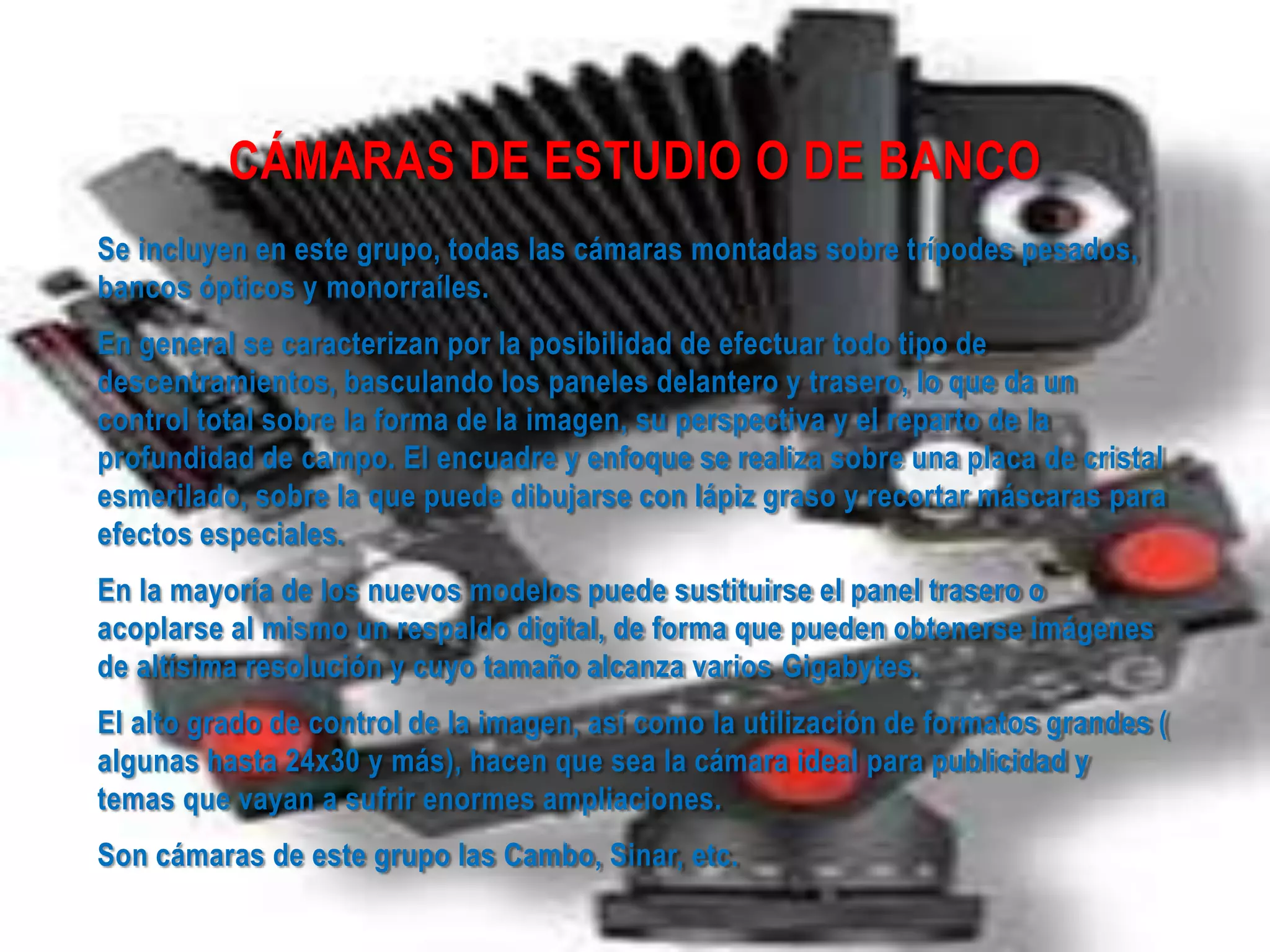 CÁMARAS DE ESTUDIO O DE BANCO
Se incluyen en este grupo, todas las cámaras montadas sobre trípodes pesados,
bancos ópticos y monorraíles.
En general se caracterizan por la posibilidad de efectuar todo tipo de
descentramientos, basculando los paneles delantero y trasero, lo que da un
control total sobre la forma de la imagen, su perspectiva y el reparto de la
profundidad de campo. El encuadre y enfoque se realiza sobre una placa de cristal
esmerilado, sobre la que puede dibujarse con lápiz graso y recortar máscaras para
efectos especiales.
En la mayoría de los nuevos modelos puede sustituirse el panel trasero o
acoplarse al mismo un respaldo digital, de forma que pueden obtenerse imágenes
de altísima resolución y cuyo tamaño alcanza varios Gigabytes.
El alto grado de control de la imagen, así como la utilización de formatos grandes (
algunas hasta 24x30 y más), hacen que sea la cámara ideal para publicidad y
temas que vayan a sufrir enormes ampliaciones.
Son cámaras de este grupo las Cambo, Sinar, etc.
 