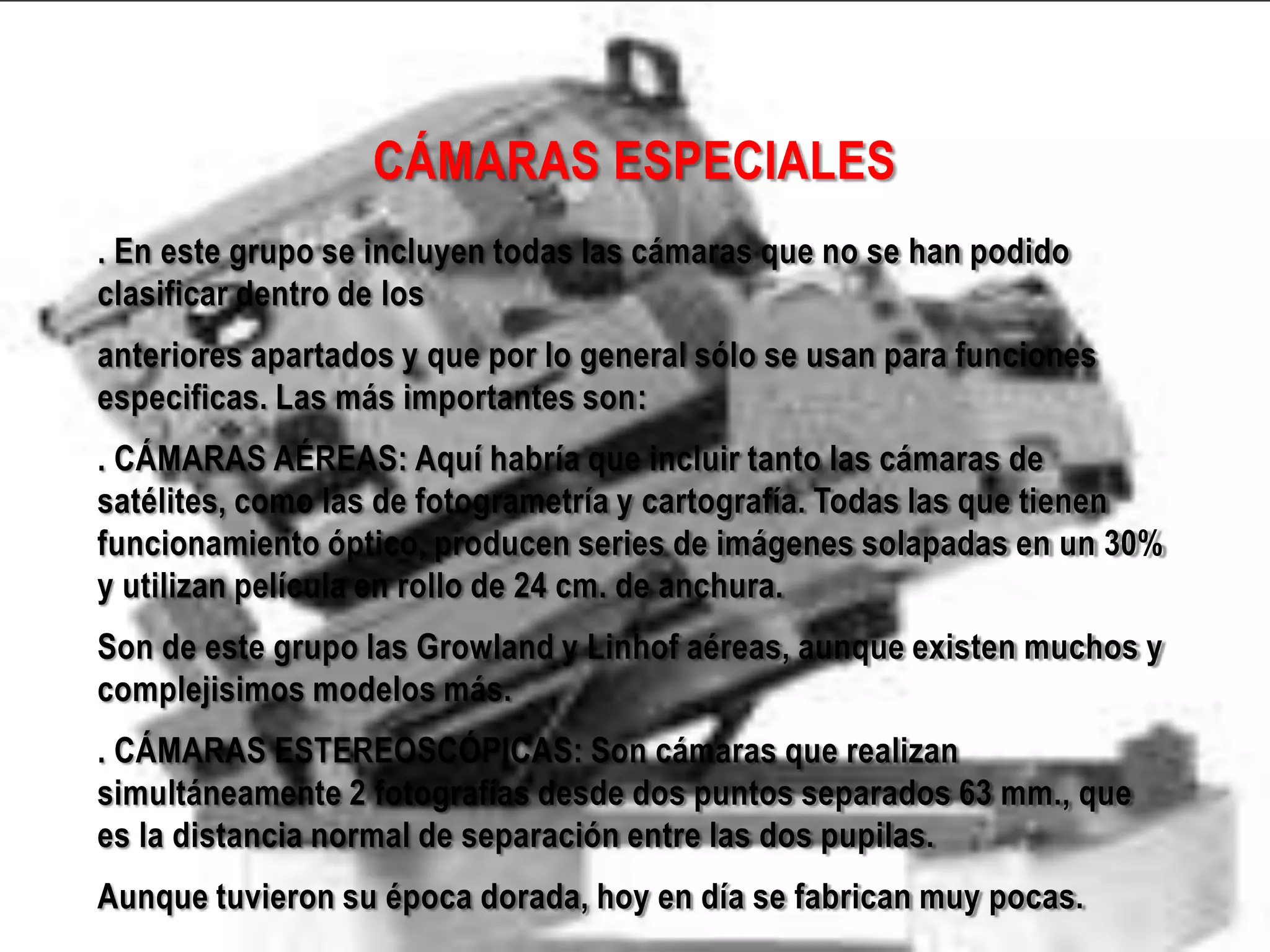 CÁMARAS ESPECIALES
. En este grupo se incluyen todas las cámaras que no se han podido
clasificar dentro de los
anteriores apartados y que por lo general sólo se usan para funciones
especificas. Las más importantes son:
. CÁMARAS AÉREAS: Aquí habría que incluir tanto las cámaras de
satélites, como las de fotogrametría y cartografía. Todas las que tienen
funcionamiento óptico, producen series de imágenes solapadas en un 30%
y utilizan película en rollo de 24 cm. de anchura.
Son de este grupo las Growland y Linhof aéreas, aunque existen muchos y
complejisimos modelos más.
. CÁMARAS ESTEREOSCÓPICAS: Son cámaras que realizan
simultáneamente 2 fotografías desde dos puntos separados 63 mm., que
es la distancia normal de separación entre las dos pupilas.
Aunque tuvieron su época dorada, hoy en día se fabrican muy pocas.
 