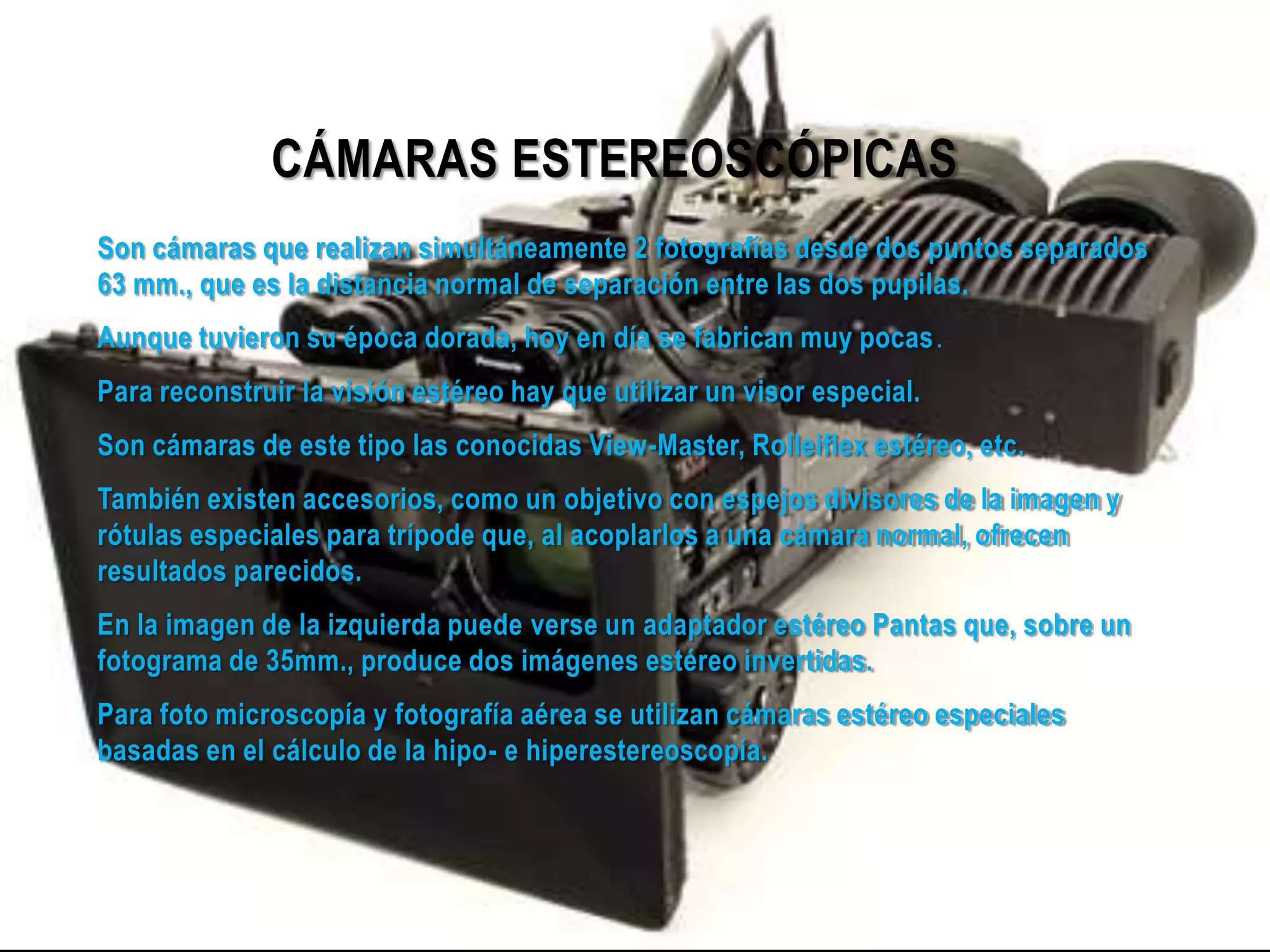 CÁMARAS ESTEREOSCÓPICAS
Son cámaras que realizan simultáneamente 2 fotografías desde dos puntos separados
63 mm., que es la distancia normal de separación entre las dos pupilas.
Aunque tuvieron su época dorada, hoy en día se fabrican muy pocas.
Para reconstruir la visión estéreo hay que utilizar un visor especial.
Son cámaras de este tipo las conocidas View-Master, Rolleiflex estéreo, etc.
También existen accesorios, como un objetivo con espejos divisores de la imagen y
rótulas especiales para trípode que, al acoplarlos a una cámara normal, ofrecen
resultados parecidos.
En la imagen de la izquierda puede verse un adaptador estéreo Pantas que, sobre un
fotograma de 35mm., produce dos imágenes estéreo invertidas.
Para foto microscopía y fotografía aérea se utilizan cámaras estéreo especiales
basadas en el cálculo de la hipo- e hiperestereoscopía.
 