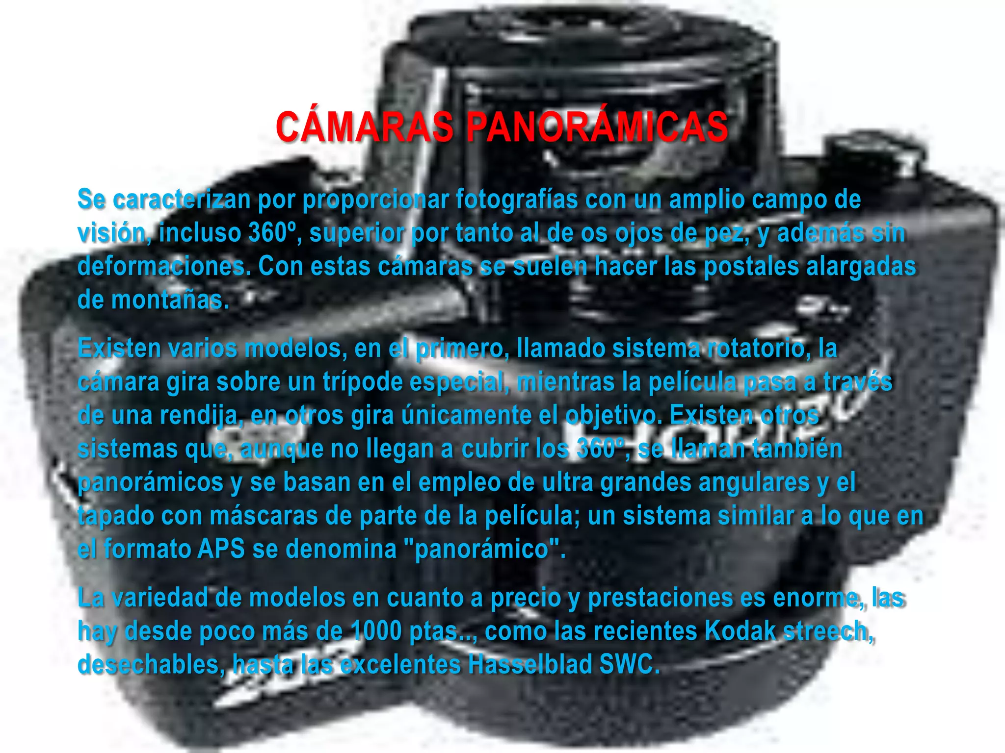 CÁMARAS PANORÁMICAS
Se caracterizan por proporcionar fotografías con un amplio campo de
visión, incluso 360º, superior por tanto al de os ojos de pez, y además sin
deformaciones. Con estas cámaras se suelen hacer las postales alargadas
de montañas.
Existen varios modelos, en el primero, llamado sistema rotatorio, la
cámara gira sobre un trípode especial, mientras la película pasa a través
de una rendija, en otros gira únicamente el objetivo. Existen otros
sistemas que, aunque no llegan a cubrir los 360º, se llaman también
panorámicos y se basan en el empleo de ultra grandes angulares y el
tapado con máscaras de parte de la película; un sistema similar a lo que en
el formato APS se denomina "panorámico".
La variedad de modelos en cuanto a precio y prestaciones es enorme, las
hay desde poco más de 1000 ptas.., como las recientes Kodak streech,
desechables, hasta las excelentes Hasselblad SWC.
 